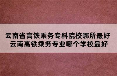 云南省高铁乘务专科院校哪所最好 云南高铁乘务专业哪个学校最好